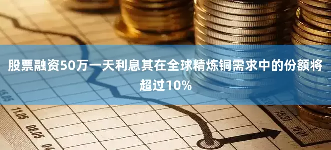 股票融资50万一天利息其在全球精炼铜需求中的份额将超过10%
