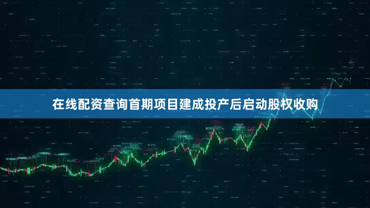 在线配资查询首期项目建成投产后启动股权收购