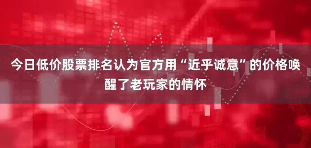 今日低价股票排名认为官方用“近乎诚意”的价格唤醒了老玩家的情怀