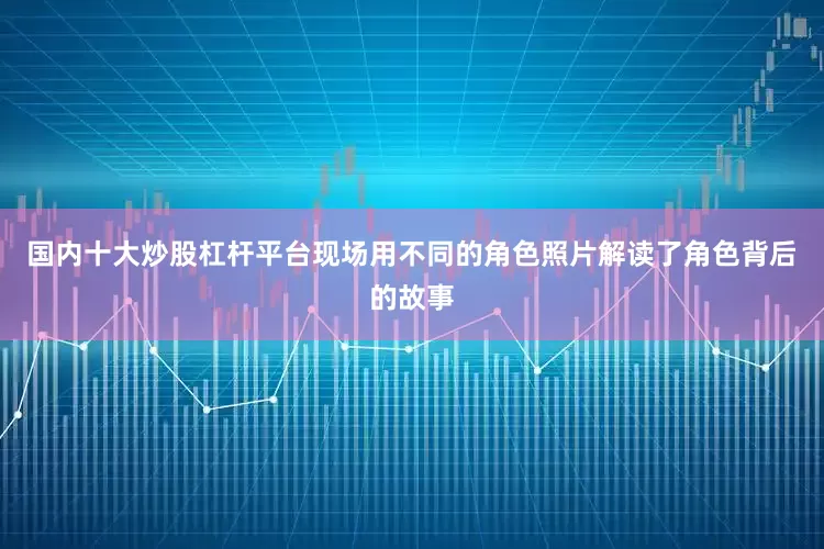 国内十大炒股杠杆平台现场用不同的角色照片解读了角色背后的故事