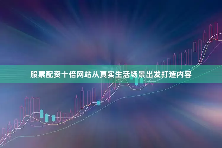股票配资十倍网站从真实生活场景出发打造内容