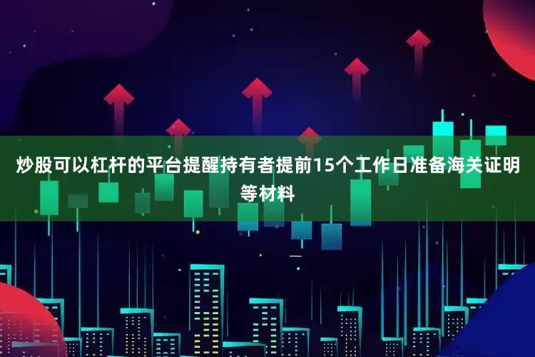 炒股可以杠杆的平台提醒持有者提前15个工作日准备海关证明等材料